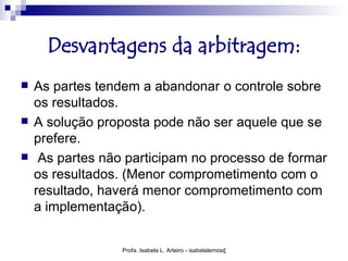 Desvantagens da arbitragem:
   As partes tendem a abandonar o controle sobre
    os resultados.
   A solução proposta pode não ser aquele que se
    prefere.
    As partes não participam no processo de formar
    os resultados. (Menor comprometimento com o
    resultado, haverá menor comprometimento com
    a implementação).


                  Profa. Isabela L. Arteiro - isabelalemos@gmail.com
 