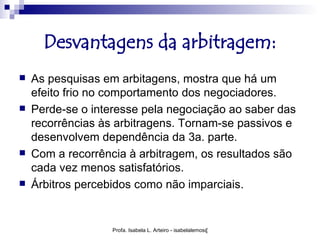 Desvantagens da arbitragem:
   As pesquisas em arbitagens, mostra que há um
    efeito frio no comportamento dos negociadores.
   Perde-se o interesse pela negociação ao saber das
    recorrências às arbitragens. Tornam-se passivos e
    desenvolvem dependência da 3a. parte.
   Com a recorrência à arbitragem, os resultados são
    cada vez menos satisfatórios.
   Árbitros percebidos como não imparciais.


                   Profa. Isabela L. Arteiro - isabelalemos@gmail.com
 