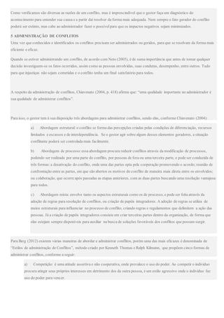 Como verificamos são diversas as razões de um conflito, mas é imprescindível que o gestor faça um diagnóstico do
acontecimento para entender sua causa e a partir daí resolver da forma mais adequada. Nem sempre o fato gerador do conflito
poderá ser extinto, mas cabe ao administrador fazer o possívelpara que os impactos negativos sejam minimizados.
5 ADMINISTRAÇÃO DE CONFLITOS
Uma vez que conhecidos e identificados os conflitos precisam ser administrados ou geridos, para que se resolvam da forma mais
eficiente e eficaz.
Quando se estiver administrando um conflito, de acordo com Neto (2005), é de suma importância que antes de tomar qualquer
decisão investiguem-se os fatos ocorridos, assim como as pessoas envolvidas, suas condutas, desempenho, entre outros. Tudo
para que injustiças não sejam cometidas e o conflito tenha um final satisfatório para todos.
A respeito da administração de conflitos, Chiavenato (2004, p. 418) afirma que: “uma qualidade importante no administrador é
sua qualidade de administrar conflitos”.
Para isso, o gestor tem à sua disposição três abordagens para administrar conflitos, sendo elas, conforme Chiavenato (2004):
a) Abordagem estrutural: o conflito se forma das percepções criadas pelas condições de diferenciação, recursos
limitados e escassos e de interdependência. Se o gestor agir sobre algum desses elementos geradores, a situação
conflitante poderá ser controlada mais facilmente.
b) Abordagem de processo: essa abordagem procura reduzir conflitos através da modificação de processos,
podendo ser realizada por uma parte do conflito, por pessoas de fora ou uma terceira parte, e pode ser conduzida de
três formas: a desativação do conflito, onde uma das partes opta pela cooperação promovendo o acordo; reunião de
confrontação entre as partes, em que são abertos os motivos do conflito de maneira mais direta entre os envolvidos;
ou colaboração, que ocorre após passadas as etapas anteriores, com as duas partes buscando uma resolução vantajosa
para todos.
c) Abordagem mista: envolve tanto os aspectos estruturais como os de processo, e pode ser feita através da
adoção de regras para resolução de conflitos, ou criação de papéis integradores. A adoção de regras se utiliza de
meios estruturais para influenciar no processo de conflito, criando regras e regulamentos que delimitem a ação das
pessoas. Já a criação de papéis integradores consiste em criar terceiras partes dentro da organização, de forma que
elas estejam sempre disponíveis para auxiliar na busca de soluções favoráveis dos conflitos que possam surgir.
Para Berg (2012) existem várias maneiras de abordar e administrar conflitos, porém uma das mais eficazes é denominada de
“Estilos de administração de Conflitos”, método criado por Kenneth Thomas e Ralph Kilmann, que propõem cinco formas de
administrar conflitos, conforme a seguir:
a) Competição: é uma atitude assertiva e não cooperativa, onde prevalece o uso do poder. Ao competir o individuo
procura atingir seus próprios interesses em detrimento dos da outra pessoa, é um estilo agressivo onde o individuo faz
uso do poder para vencer.
 