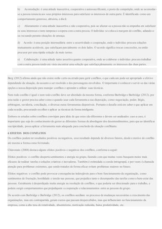 b) Acomodação: é uma atitude inassertiva, cooperativa e autossacrificante, o posto da competição, onde ao acomodar-
se a pessoa renuncia aos seus próprios interesses para satisfazer os interesses de outra parte. É identificada como um
comportamento generoso, altruísta, e dócil.
c) Afastamento: é uma atitude inassertiva e não cooperativa, pois ao afastar-se a pessoa não se empenha em satisfazer
os seus interesses e nem tampouco coopera com a outra pessoa. O indivíduo se coloca à margem do conflito, adiando-o
ou recuando perante situações de ameaça.
d) Acordo: é uma posição intermediária entre a assertividade e cooperação, onde o indivíduo procura soluções
mutuamente aceitáveis, que satisfaçam parcialmente os dois lados. O acordo significa trocar concessões, ou então
procurar por uma rápida solução de meio termo.
e) Colaboração: é uma atitude tanto assertiva quanto cooperativa, onde ao colaborar o indivíduo procura trabalhar
com a outra pessoa tendo em vista encontrar uma solução que satisfaça plenamente os interesses das duas partes.
Berg (2012) afirma ainda que não existe estilo certo ou errado para gerir conflitos, e que cada um pode ser apropriado e efetivo
dependendo da situação, do assunto a ser resolvido e dos personagens envolvidos. O importante é conhecer e servir-se das várias
opções a nossa disposição para manejar conflitos e aprender a utilizar suas técnicas.
Nem todo conflito é igual e nem todo conflito deve ser abordado da mesma forma, conforme Burbridge e Burbridge (2012), por
esta razão o gestor precisa saber como e quando usar cada ferramenta a sua disposição, como:negociação, poder, litígio,
arbitragem, ouvidoria, conciliação, e diversas ouras ferramentas disponíveis. Portanto o desafio está em saber o que aplicar em
cada ocasião, procurando escolher e aplicar as técnicas de forma inteligente.
Embora os estudos sobre conflitos convirjam para ideia de que estes são diferentes e devem ser analisados caso a caso, é
importante que seja do conhecimento do gestor as diferentes formas de abordagem dos desentendimentos, para que ao identificar
sua tipicidade, possa aplicar a ferramenta mais adequada para conclusão da situação conflitante.
6 EFEITOS DOS CONFLITOS
Os conflitos podem ter resultados positivos ou negativos, esse resultado depende de diversos fatores, desde o motivo do conflito
até mesmo a forma como foi tratado.
Chiavenato (2004) destaca alguns efeitos positivos e negativos dos conflitos, conforme a seguir:
Efeitos positivos: o conflito desperta sentimentos e energia no grupo, fazendo com que muitas vezes busquem meios mais
eficazes de realizar tarefas e soluções criativas e inovadoras. Também é estimulada a coesão intragrupal, e por vezes é chamada
atenção para problemas existentes, que sendo tratados de forma eficaz evitam problemas maiores no futuro.
Efeitos negativos: o conflito pode provocar consequências indesejáveis para o bom funcionamento da organização, como
sentimentos de frustação, hostilidade e tensão nas pessoas, que prejudica tanto o desempenho das tarefas como o bem-estar das
pessoas. Geralmente é desperdiçada muita energia na resolução de conflitos, o que poderia ser direcionado para o trabalho, e
podem surgir comportamentos que prejudiquem a cooperação e relacionamentos entre as pessoas do grupo.
De acordo com Burbridge e Burbridge (2012), os conflitos auxiliam no processo de mudanças necessárias e crescimento das
organizações, mas em contrapartida, geram custos que passam despercebidos, mas que influenciam no funcionamento da
empresa, como a alta taxa de rotatividade, absenteísmo, motivação reduzida, baixa produtividade, etc.
 