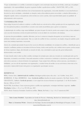 “O que vai determinar se o conflito é construtivo ou negativo será a motivação das pessoas envolvidas, sendo que, em qualquer
organização, é de responsabilidade do gestor ou gerente facilitar a gestão desse conflito.” (McINTYRE, 2007, p. 303).
Evidencia-se que os conflitos interferem sim no funcionamento das organizações, resta então identificar se essa interferência é
favorável ou não às atividades, estimulando as situações onde as discordâncias geram novas ideias e soluções diferenciadas, e
mitigando aquelas onde as consequências serão restritas aos custos e perdas, tanto na produtividade quanto na qualidade de
relacionamento entre as pessoas.
7 CONSIDERAÇÕES FINAIS
Nesse artigo foi possível conhecer e explorar o conflito desde seu conceito até os efeitos gerados por ele nas organizações, tendo
em vista aprimorar práticas e desmistificar o assunto como sendo um problema para o gestor e as empresas.
A administração de conflitos exige muita habilidade por parte de quem for tratá-lo, porém nem sempre é ruim, se bem analisado e
com o uso das ferramentas corretas ele pode transformar-se em um aliado do crescimento e da mudança.
As pessoas têm personalidades e opiniões diferentes, por isso é comum ter situações divergentes na convivência, tanto em
ambientes familiares quanto empresariais. Mas se a razão do conflito for boa e construtiva, um simples choque de opiniões pode
trazer uma mudança importante e necessária.
Através do conteúdo apresentado foi possível ter acesso às diferentes modalidades de resolução de conflitos, e identificado que as
situações conflitantes podem ser encaradas de diversas formas, desde a mais pacífica, até o embate entre as partes, porém sempre
de forma respeitosa e digna, não deixando as emoções de lado, mas controlando-as para que não gerem indisposições
desnecessárias e sem sentido.
O maior desafio então é saber escolher a melhor estratégia de resolução para cada caso, levando em consideração tudo que for
importante, escutando os envolvidos e buscando aumentar os efeitos construtivos e minimizar os destrutivos, promovendo o bem
estar entre as pessoas e o desenvolvimento da organização. O que sempre fará a diferença serão as pessoas, suas intenções e
habilidades, por isso são tão importantes nas organizações, e estudar formas de auxiliar na sua convivência e bem estar se faz
necessário e imprescindível para todo gestor a as organizações que desejam sucesso.
REFERÊNCIAS
BERG, Ernesto Artur. Administração de conflitos: abordagens práticas para o dia a dia. 1. ed. Curitiba: Juruá, 2012.
BURBRIDGE, R. Marc; BURBRIDGE, Anna. Gestão de conflitos:desafios do mundo corporativo. São Paulo: Saraiva, 2012.
CHIAVENATO, Idalberto. Gestão de pessoas: e o novo papel dos recursos humanos na organização. 2. ed. Rio de Janeiro:
Elsevier, 2004, p. 415-427.
McINTYRE, Scott Elmes. Como as pessoas gerem o conflito nas organizações: estratégias individuais negociais. Análise
Psicológica, Lisboa, v. 25, n. 2, p. 295-305, jun. 2007.
NETO, Alvaro Francisco Fernandes. Gestão de conflitos. Thesis, São Paulo, v. 4, p. 1-16, 2º semestre de 2005.

Taíse Lemos Friedrich - Especialista em Gestão de Pessoas e Marketing, Bacharel em Administração. E-mail:
taise_lemos@hotmail.com
Mara A. Lissarassa Weber - Doutora em Psicologia, docente da disciplina de Metodologia de Pesquisa. E-mail:
maraweber09@yahoo.com.br
 