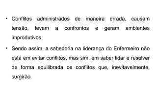 • Conflitos administrados de maneira errada, causam
tensão, levam a confrontos e geram ambientes
improdutivos.
• Sendo assim, a sabedoria na liderança do Enfermeiro não
está em evitar conflitos, mas sim, em saber lidar e resolver
de forma equilibrada os conflitos que, inevitavelmente,
surgirão.
 