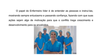 O papel do Enfermeiro líder é de entender as pessoas e instruí-las,
mostrando sempre entusiasmo e passando confiança, fazendo com que suas
ações sejam algo de motivação para que o conflito traga crescimento e
desenvolvimento para os envolvidos.
 