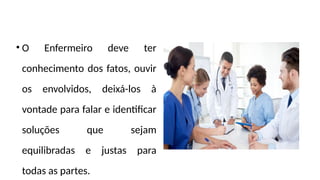• O Enfermeiro deve ter
conhecimento dos fatos, ouvir
os envolvidos, deixá-los à
vontade para falar e identificar
soluções que sejam
equilibradas e justas para
todas as partes.
 
