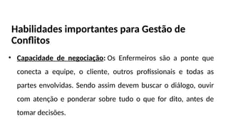 Habilidades importantes para Gestão de
Conflitos
• Capacidade de negociação: Os Enfermeiros são a ponte que
conecta a equipe, o cliente, outros profissionais e todas as
partes envolvidas. Sendo assim devem buscar o diálogo, ouvir
com atenção e ponderar sobre tudo o que for dito, antes de
tomar decisões.
 