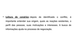 • Leitura de cenários: depois de identificado o conflito, é
importante entender sua origem, quais as reações existentes, o
perfil das pessoas, suas motivações e interesses. A busca de
informações ajuda no processo de negociação.
 