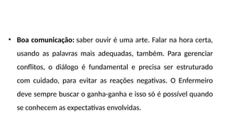 • Boa comunicação: saber ouvir é uma arte. Falar na hora certa,
usando as palavras mais adequadas, também. Para gerenciar
conflitos, o diálogo é fundamental e precisa ser estruturado
com cuidado, para evitar as reações negativas. O Enfermeiro
deve sempre buscar o ganha-ganha e isso só é possível quando
se conhecem as expectativas envolvidas.
 
