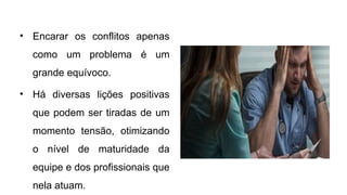 • Encarar os conflitos apenas
como um problema é um
grande equívoco.
• Há diversas lições positivas
que podem ser tiradas de um
momento tensão, otimizando
o nível de maturidade da
equipe e dos profissionais que
nela atuam.
 