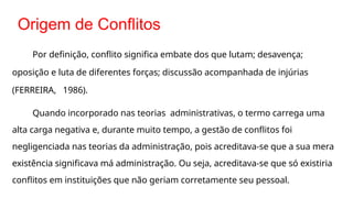 Origem de Conflitos
Por definição, conflito significa embate dos que lutam; desavença;
oposição e luta de diferentes forças; discussão acompanhada de injúrias
(FERREIRA, 1986).
Quando incorporado nas teorias administrativas, o termo carrega uma
alta carga negativa e, durante muito tempo, a gestão de conflitos foi
negligenciada nas teorias da administração, pois acreditava-se que a sua mera
existência significava má administração. Ou seja, acreditava-se que só existiria
conflitos em instituições que não geriam corretamente seu pessoal.
 