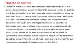 Situação de conflito
 Um conflito não resolvido entre dois profissionais pode causar efeitos ainda mais
graves à assistência se não sanados imediatamente. Suponha o exemplo em que haja
uma divisão de trabalho em um setor, sendo uma técnica responsável por checar os
sinais vitais e outra por medicar todos os pacientes. Uma situação de conflito entre
elas causou a acumulação de informações. Ou seja, uma não se comunicava
devidamente com a outra sobre informações relacionadas aos pacientes. Em
determinado momento, a técnica de enfermagem que checou os sinais vitais não
comunicou a colega sobre a pressão arterial de uma paciente que estava baixa.
Assim, a colega administrou um diurético e a paciente entrou em quadro de
hipovolemia e rebaixamento de nível de consciência, necessitando de atendimento
de urgência e encaminhamento para UTI. Esse é só um exemplo de um conflito que
comprometeu a assistência, distorcendo o processo de trabalho.
 