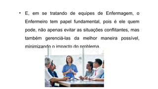 • E, em se tratando de equipes de Enfermagem, o
Enfermeiro tem papel fundamental, pois é ele quem
pode, não apenas evitar as situações conflitantes, mas
também gerenciá-las da melhor maneira possível,
minimizando o impacto do problema.
 