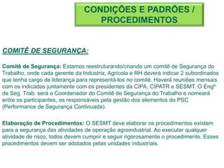COMITÊ DE SEGURANÇA:
Comitê de Segurança: Estamos reestruturando/criando um comitê de Segurança do
Trabalho, onde cada gerente da Indústria, Agrícola e RH deverá indicar 2 subordinados
que tenha cargo de liderança para representá-los no comitê. Haverá reuniões mensais
com os indicados juntamente com os presidentes da CIPA, CIPATR e SESMT. O Engº
de Seg. Trab. será o Coordenador do Comitê de Segurança do Trabalho e nomeará
entre os participantes, os responsáveis pela gestão dos elementos do PSC
(Performance de Segurança Continuada).
Elaboração de Procedimentos: O SESMT deve elaborar os procedimentos existem
para a segurança das atividades de operação agroindustrial. Ao executar qualquer
atividade de risco, todos devem cumprir e seguir rigorosamente o procedimento. Esses
procedimentos devem ser adotados pelas unidades industriais.
CONDIÇÕES E PADRÕES /
PROCEDIMENTOS
 