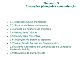 Elemento 3
Inspeções planejadas e manutenção
 3.1 Inspeções Gerais Planejadas
 3.2 Sistema de Acompanhamento
 3.3 Análise do Relatório de Inspeção
 3.4 Partes/Itens Críticas
 3.5 Manutenção Preventiva
 3.6 Inspeções de Sistemas Especiais
 3.7 Inspeções de Pré-uso de Equipamentos
 3.8 Sistema Alternativo de Comunicação de Condições
Abaixo do Padrão
 3.9 Requisitos de Cumprimento
 
