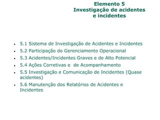 Elemento 5
Investigação de acidentes
e incidentes
 5.1 Sistema de Investigação de Acidentes e Incidentes
 5.2 Participação do Gerenciamento Operacional
 5.3 Acidentes/Incidentes Graves e de Alto Potencial
 5.4 Ações Corretivas e de Acompanhamento
 5.5 Investigação e Comunicação de Incidentes (Quase
acidentes)
 5.6 Manutenção dos Relatórios de Acidentes e
Incidentes
 