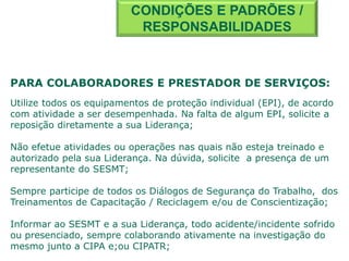 PARA COLABORADORES E PRESTADOR DE SERVIÇOS:
Utilize todos os equipamentos de proteção individual (EPI), de acordo
com atividade a ser desempenhada. Na falta de algum EPI, solicite a
reposição diretamente a sua Liderança;
Não efetue atividades ou operações nas quais não esteja treinado e
autorizado pela sua Liderança. Na dúvida, solicite a presença de um
representante do SESMT;
Sempre participe de todos os Diálogos de Segurança do Trabalho, dos
Treinamentos de Capacitação / Reciclagem e/ou de Conscientização;
Informar ao SESMT e a sua Liderança, todo acidente/incidente sofrido
ou presenciado, sempre colaborando ativamente na investigação do
mesmo junto a CIPA e;ou CIPATR;
CONDIÇÕES E PADRÕES /
RESPONSABILIDADES
 