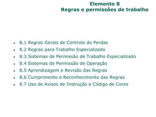 Elemento 8
Regras e permissões de trabalho
 8.1 Regras Gerais de Controle de Perdas
 8.2 Regras para Trabalho Especializado
 8.3 Sistemas de Permissão de Trabalho Especializado
 8.4 Sistemas de Permissão de Operação
 8.5 Aprendizagem e Revisão das Regras
 8.6 Cumprimento e Reconhecimento das Regras
 8.7 Uso de Avisos de Instrução e Código de Cores
 