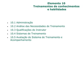 Elemento 10
Treinamentos de conhecimentos
e habilidades
 10.1 Administração
 10.2 Análise das Necessidades de Treinamento
 10.3 Qualificações do Instrutor
 10.4 Sistemas de Treinamento
 10.5 Avaliação do Sistema de Treinamento e
Acompanhamento
 