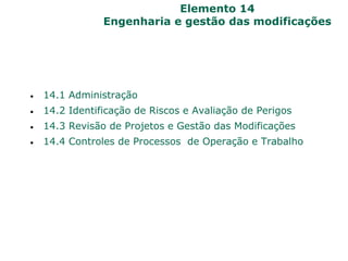 Elemento 14
Engenharia e gestão das modificações
 14.1 Administração
 14.2 Identificação de Riscos e Avaliação de Perigos
 14.3 Revisão de Projetos e Gestão das Modificações
 14.4 Controles de Processos de Operação e Trabalho
 