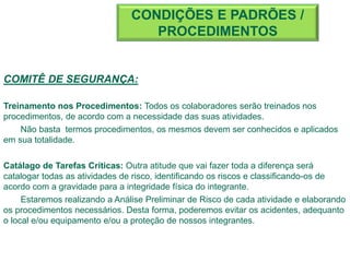 COMITÊ DE SEGURANÇA:
Treinamento nos Procedimentos: Todos os colaboradores serão treinados nos
procedimentos, de acordo com a necessidade das suas atividades.
Não basta termos procedimentos, os mesmos devem ser conhecidos e aplicados
em sua totalidade.
Catálago de Tarefas Críticas: Outra atitude que vai fazer toda a diferença será
catalogar todas as atividades de risco, identificando os riscos e classificando-os de
acordo com a gravidade para a integridade física do integrante.
Estaremos realizando a Análise Preliminar de Risco de cada atividade e elaborando
os procedimentos necessários. Desta forma, poderemos evitar os acidentes, adequanto
o local e/ou equipamento e/ou a proteção de nossos integrantes.
CONDIÇÕES E PADRÕES /
PROCEDIMENTOS
 