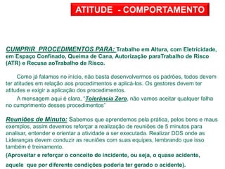 CUMPRIR PROCEDIMENTOS PARA: Trabalho em Altura, com Eletricidade,
em Espaço Confinado, Queima de Cana, Autorização paraTrabalho de Risco
(ATR) e Recusa aoTrabalho de Risco.
Como já falamos no início, não basta desenvolvermos os padrões, todos devem
ter atitudes em relação aos procedimentos e aplicá-los. Os gestores devem ter
atitudes e exigir a aplicação dos procedimentos.
A mensagem aqui é clara, “Tolerância Zero, não vamos aceitar qualquer falha
no cumprimento desses procedimentos”
Reuniões de Minuto: Sabemos que aprendemos pela prática, pelos bons e maus
exemplos, assim devemos reforçar a realização de reuniões de 5 minutos para
analisar, entender e orientar a atividade a ser executada. Realizar DDS onde as
Lideranças devem conduzir as reuniões com suas equipes, lembrando que isso
também é treinamento.
(Aproveitar e reforçar o conceito de incidente, ou seja, o quase acidente,
aquele que por diferente condições poderia ter gerado o acidente).
ATITUDE - COMPORTAMENTO
 