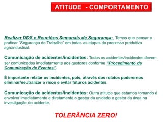 Realizar DDS e Reuniões Semanais de Segurança: Temos que pensar e
praticar “Segurança do Trabalho” em todas as etapas do processo produtivo
agroindustrial.
Comunicação de acidentes/incidentes: Todos os acidentes/incidentes devem
ser comunicados imediatamente aos gestores conforme “Procedimento de
Comunicação de Eventos”.
É importante relatar os incidentes, pois, através dos relatos poderemos
eliminar/neutralizar o risco e evitar futuros acidentes.
Comunicação de acidentes/incidentes: Outra atitude que estamos tomando é
envolver imediatamente e diretamente o gestor da unidade e gestor da área na
investigação do acidente.
TOLERÂNCIA ZERO!
ATITUDE - COMPORTAMENTO
 