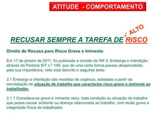 RECUSAR SEMPRE A TAREFA DE RISCO !
Direito de Recusa para Risco Grave e Iminente.
Em 17 de janeiro de 2011, foi publicada a revisão da NR 3: Embargo e Interdição,
através da Portaria SIT n.º 199, que de uma certa forma passou despercebida,
pela sua importância, nela está descrito o seguinte texto:
3.1 Embargo e interdição são medidas de urgência, adotadas a partir da
constatação de situação de trabalho que caracterize risco grave e iminente ao
trabalhador.
3.1.1 Considera-se grave e iminente risco, toda condição ou situação de trabalho
que possa causar acidente ou doença relacionada ao trabalho, com lesão grave à
integridade física do trabalhador.
ATITUDE - COMPORTAMENTO
 