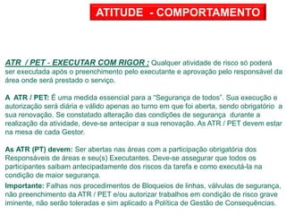 ATR / PET - EXECUTAR COM RIGOR : Qualquer atividade de risco só poderá
ser executada após o preenchimento pelo executante e aprovação pelo responsável da
área onde será prestado o serviço.
A ATR / PET: É uma medida essencial para a “Segurança de todos”. Sua execução e
autorização será diária e válido apenas ao turno em que foi aberta, sendo obrigatório a
sua renovação. Se constatado alteração das condições de segurança durante a
realização da atividade, deve-se antecipar a sua renovação. As ATR / PET devem estar
na mesa de cada Gestor.
As ATR (PT) devem: Ser abertas nas áreas com a participação obrigatória dos
Responsáveis de áreas e seu(s) Executantes. Deve-se assegurar que todos os
participantes saibam antecipadamente dos riscos da tarefa e como executá-la na
condição de maior segurança.
Importante: Falhas nos procedimentos de Bloqueios de linhas, válvulas de segurança,
não preenchimento da ATR / PET e/ou autorizar trabalhos em condição de risco grave
iminente, não serão toleradas e sim aplicado a Política de Gestão de Consequências.
ATITUDE - COMPORTAMENTO
 