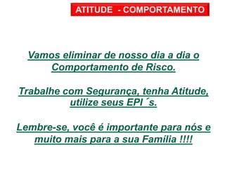 Vamos eliminar de nosso dia a dia o
Comportamento de Risco.
Trabalhe com Segurança, tenha Atitude,
utilize seus EPI´s.
Lembre-se, você é importante para nós e
muito mais para a sua Família !!!!
ATITUDE - COMPORTAMENTO
 