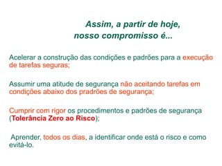 Assim, a partir de hoje,
nosso compromisso é...
Acelerar a construção das condições e padrões para a execução
de tarefas seguras;
Assumir uma atitude de segurança não aceitando tarefas em
condições abaixo dos pradrões de segurança;
Cumprir com rigor os procedimentos e padrões de segurança
(Tolerância Zero ao Risco);
Aprender, todos os dias, a identificar onde está o risco e como
evitá-lo.
 