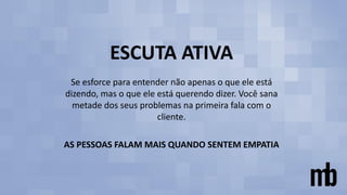 ESCUTA ATIVA
Se esforce para entender não apenas o que ele está
dizendo, mas o que ele está querendo dizer. Você sana
metade dos seus problemas na primeira fala com o
cliente.
AS PESSOAS FALAM MAIS QUANDO SENTEM EMPATIA
 