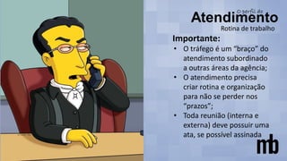 Rotina de trabalho
Importante:
• O tráfego é um “braço” do
atendimento subordinado
a outras áreas da agência;
• O atendimento precisa
criar rotina e organização
para não se perder nos
“prazos”;
• Toda reunião (interna e
externa) deve possuir uma
ata, se possível assinada
 