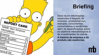 Deve reunir informações
essenciais a respeito da
empresa, produto/serviço,
mercado, concorrentes,
consumidores e tendências,
além de especificações sobre
os objetivos mercadológicos e
de investimentos do cliente.
A história da empresa e do
produto são essências.
 