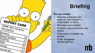 Por que briefar
• Delimitar o trabalho da
agência (sem impedir a
criatividade, é claro).
• Minimiza reprovações;
• Facilitar o gerenciamento das
ações;
• Padronizar o trabalho da
equipe
• Evitar desgastes
cliente/agência
 