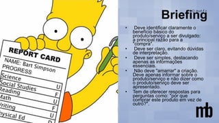 • Deve identificar claramente o
benefício básico do
produto/serviço a ser divulgado:
a principal razão para a
"compra".
• Deve ser claro, evitando dúvidas
de interpretação.
• Deve ser simples, destacando
apenas as informações
essenciais.
• Não deve "amarrar" a criação.
Deve apenas informar sobre o
produto/serviço e não dizer como
o produto/serviço deve ser
apresentado.
• Tem de oferecer respostas para
perguntas como: "por que
comprar este produto em vez de
outro?".
 