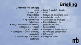 O Produto (ou Serviço)
▪ Nome
▪ Descrição
▪ Propriedades
▪ Histórico
▪ Aparência física
▪ Embalagem
▪ Preço e tendência – Aumento,
estabilização, redução
▪ Custo x benefício
▪ Vantagens – Única, principal,
secundária
▪ Desvantagens (e efeitos
colaterais)
▪ Como é usado? – Local e
forma
▪ Frequência de compra e uso
▪ Local de fabricação
▪ Capacidade de produção
▪ Disponibilidade – No
presente e futuro
▪ Concorrentes
▪ Vantagens e desvantagens
relativas aos concorrentes
▪ Diferencial
▪ Imagem e marca
 