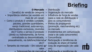 O Mercado
▪ Canal(is) de venda da categoria
▪ Importância relativa (se vendido em
mais de um canal)
▪ Como o produto é vendido (unidade,
pacotes, grandes quantidades,
varejo tradicional, auto-serviço,
distribuidores exclusivos, revendas
etc)? Como o serviço é prestado
(direta ou indiretamente, de forma
centralizada ou descentralizada,
pessoalmente, via telefone/internet
etc)?
▪ Tamanho do mercado – Em volume e
valor
▪ Distribuição
▪ Organização do mercado
▪ Influência da força de vendas
(para a rede de distribuição e
para os consumidores)
▪ Efeitos da propaganda
(promoção, merchandising etc)
no mercado
▪ Investimentos em comunicação
(total e de cada concorrente)
▪ Concorrência:
✔ Participação e tendências de
evolução do share-of-market
✔ Grau de organização (de cada
um)
 