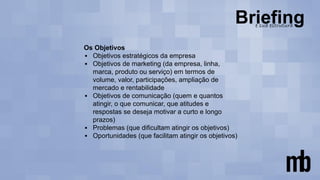 Os Objetivos
▪ Objetivos estratégicos da empresa
▪ Objetivos de marketing (da empresa, linha,
marca, produto ou serviço) em termos de
volume, valor, participações, ampliação de
mercado e rentabilidade
▪ Objetivos de comunicação (quem e quantos
atingir, o que comunicar, que atitudes e
respostas se deseja motivar a curto e longo
prazos)
▪ Problemas (que dificultam atingir os objetivos)
▪ Oportunidades (que facilitam atingir os objetivos)
 