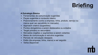 A Estratégia Básica
▪ Ferramentas de comunicação sugeridas
▪ Peças sugeridas e conteúdo básico
▪ Posicionamento (como a empresa, linha, produto, serviço ou
marca quer ser percebida no mercado)
▪ Approach criativo (sugestões)
▪ Pontos obrigatórios a serem destacados ou evitados
▪ Target primário ou secundário
▪ Mercados (regiões e segmentos) a serem cobertos
▪ Meios de comunicação e veículos sugeridos
▪ Período de veiculação desejado
▪ Estilo (da empresa, linha, marca) a ser seguido
▪ Verba disponível
 
