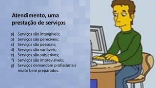 Atendimento, uma
prestação de serviços
a) Serviços são intangíveis;
b) Serviços são perecíveis;
c) Serviços são pessoais;
d) Serviços são variáveis;
e) Serviços são subjetivos;
f) Serviços são imprevisíveis;
g) Serviços demandam profissionais
muito bem preparados.
 