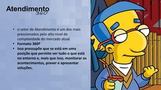 • o setor de Atendimento é um dos mais
pressionados pelo alto nível de
complexidade do mercado atual.
• Formato 360º
• Isso pressupõe que se está em uma
posição que permite ver tudo o que está
no entorno e, mais que isso, monitorar os
acontecimentos, prever e apresentar
soluções.
 