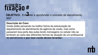 OBJETIVO: Entender e aprofundar o conceito de atendimento
360º
#
3
Descrição do Caso
Vocês estão pensando na melhor forma de estruturação do
departamento de atendimento da agência de vocês, mas como
passaram boa parte das aulas lendo mensagens no celular não se
lembram ao certo das diferentes formas de atuação de um profissional
de atendimento e por isso vocês devem levantar:
 