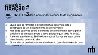 #
3
a) Quais são os formatos e organogramas possíveis para a
construção de um departamento de atendimento
b) Nas suas palavras defina o conceito de atendimento 360º a partir
da leitura de um texto sobre o tema (indique qual texto foi esse).
c) Além do atendimento 360º existem outras formas de atuar como
atendimento, quais são elas
d) Quais são os profissionais de atendimento que são referência para
o mercado
OBJETIVO: Entender e aprofundar o conceito de atendimento
360º
 