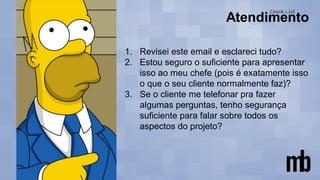 1. Revisei este email e esclareci tudo?
2. Estou seguro o suficiente para apresentar
isso ao meu chefe (pois é exatamente isso
o que o seu cliente normalmente faz)?
3. Se o cliente me telefonar pra fazer
algumas perguntas, tenho segurança
suficiente para falar sobre todos os
aspectos do projeto?
 