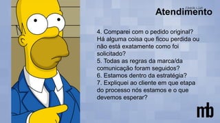 4. Comparei com o pedido original?
Há alguma coisa que ficou perdida ou
não está exatamente como foi
solicitado?
5. Todas as regras da marca/da
comunicação foram seguidos?
6. Estamos dentro da estratégia?
7. Expliquei ao cliente em que etapa
do processo nós estamos e o que
devemos esperar?
 