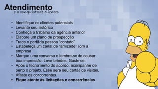 • Identifique os clientes potenciais
• Levante seu histórico
• Conheça o trabalho da agência anterior
• Elabore um plano de prospecção
• Trace o perfil da pessoa “contato”
• Estabeleça um canal de “amizade” com a
empresa
• Marque uma conversa e lembre-se de causar
boa impressão. Leve brindes. Gaste-se.
• Após o fechamento do acordo, acompanhe de
perto o projeto. Esse será seu cartão de visitas.
• Afaste os concorrentes.
• Fique atento às licitações e concorrências
 