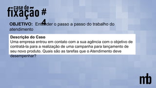 OBJETIVO: Entender o passo a passo do trabalho do
atendimento
#
4
Descrição do Caso
Uma empresa entrou em contato com a sua agência com o objetivo de
contratá-la para a realização de uma campanha para lançamento de
seu novo produto. Quais são as tarefas que o Atendimento deve
desempenhar?
 