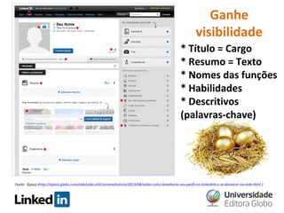 Ganhe
visibilidade
* Título = Cargo
* Resumo = Texto
* Nomes das funções
* Habilidades
* Descritivos
(palavras-chave)

Fonte: Época (http://epoca.globo.com/vida/vida-util/carreira/noticia/2013/08/saiba-como-bmelhorar-seu-perfil-no-linkedinb-e-se-destacar-na-rede.html )

 