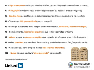 #1 – Siga as empresas onde gostaria de trabalhar, potenciais parceiros ou até concorrentes;
#2 – Crie grupos LinkedIn na sua área de especialidade ou nas suas áreas de negócio;
#3 – Mude a foto de perfil dois em dois meses (demonstre profissionalismo na escolha);
#4 – Tenha uma URL personalizada para o seu perfil ;
#5 – Participe ativamente (uma vez por dia no mínimo) nas discussões, notícias ou artigos;
#6 – Semanalmente, recomende alguém da sua rede de contatos LinkedIn;
#7 – Altere sempre a mensagem padrão para convidar alguém para a sua rede de contatos;
#8 – Dê os parabéns aos membros da sua rede quando iniciam novas funções profissionais;
#9 – Coloque o seu perfil em pelo menos dois idiomas diferentes;
#10 – Nunca coloque a palavra “desempregado” no seu perfil.
Fonte: LinkedPortugal e Netpartner

 