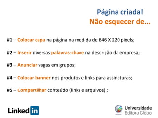 Página criada!
Não esquecer de...
#1 – Colocar capa na página na medida de 646 X 220 pixels;
#2 – Inserir diversas palavras-chave na descrição da empresa;
#3 – Anunciar vagas em grupos;
#4 – Colocar banner nos produtos e links para assinaturas;
#5 – Compartilhar conteúdo (links e arquivos) ;

 