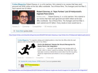 http://www.forbes.com/sites/dorothypomerantz/2013/07/16/robert-downey-jr-tops-forbes-list-of-hollywoods-highest-paid-actors/

http://www.forbes.com/sites/tykiisel/2013/07/16/work-life-balance-maybe-we-should-recognize-its-really-work-life-integration/

 